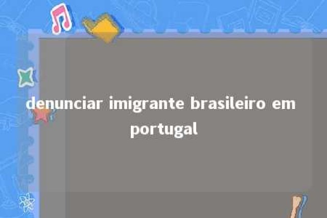 denunciar imigrante brasileiro em portugal 