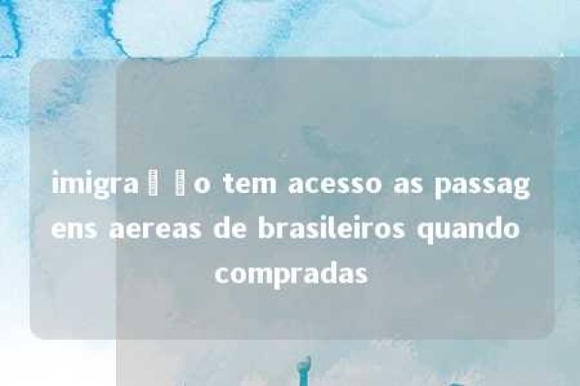 imigração tem acesso as passagens aereas de brasileiros quando compradas 