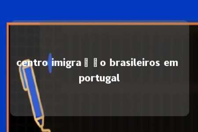 centro imigração brasileiros em portugal 