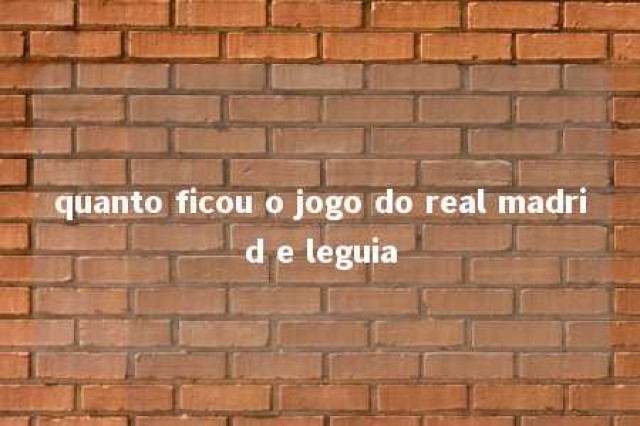 quanto ficou o jogo do real madrid e leguia 