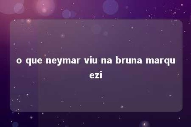 o que neymar viu na bruna marquezi 