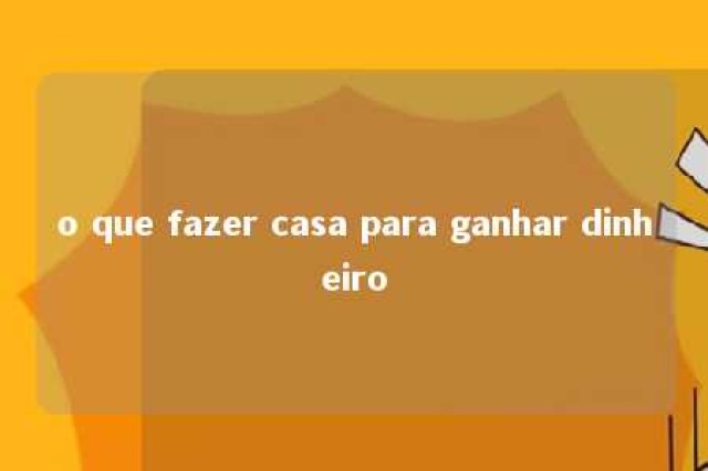 o que fazer casa para ganhar dinheiro 