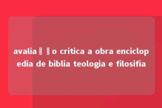 avaliação critica a obra enciclopedia de biblia teologia e filosifia 