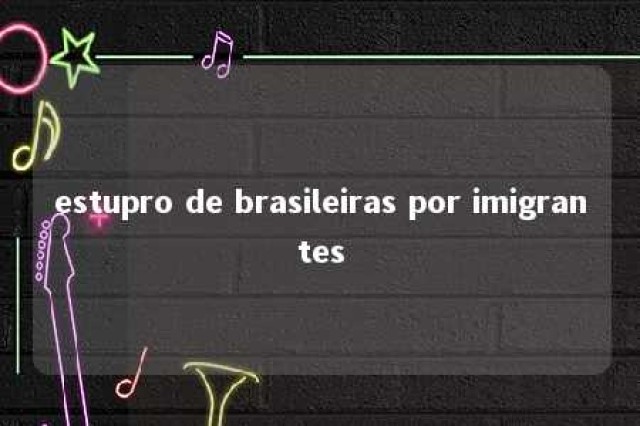 estupro de brasileiras por imigrantes 