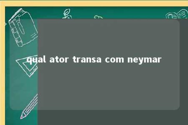 qual ator transa com neymar 