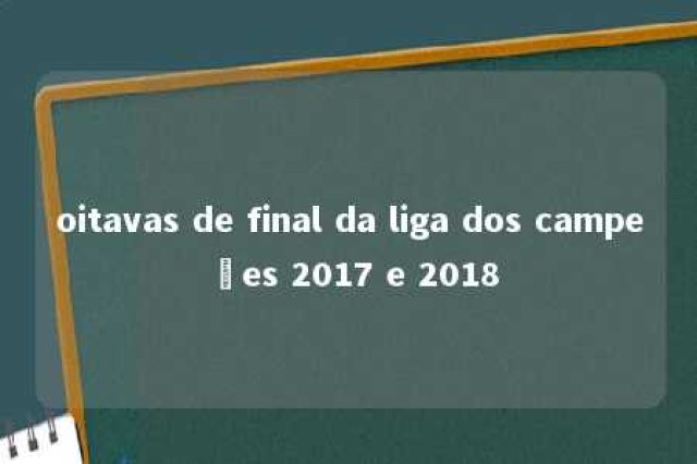 oitavas de final da liga dos campeões 2017 e 2018 