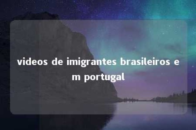 videos de imigrantes brasileiros em portugal 