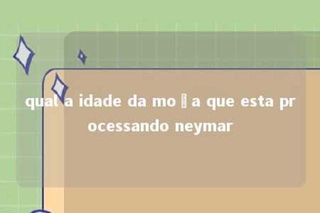 qual a idade da moça que esta processando neymar 