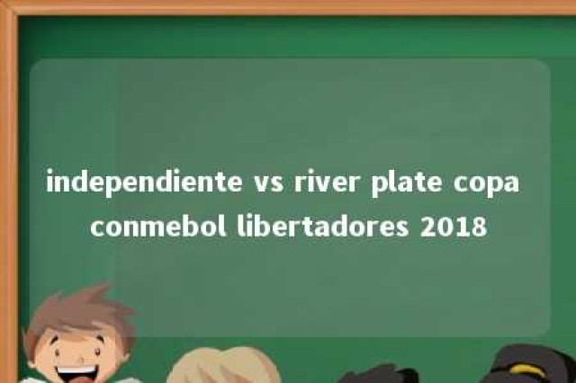 independiente vs river plate copa conmebol libertadores 2018 