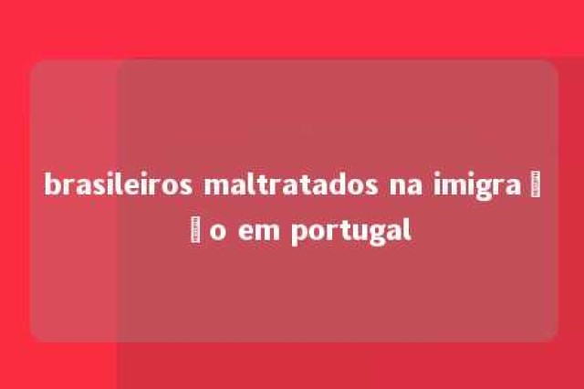 brasileiros maltratados na imigração em portugal 