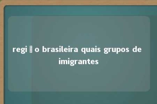 região brasileira quais grupos de imigrantes 