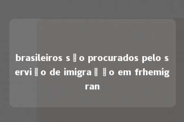 brasileiros são procurados pelo serviço de imigração em frhemigran 