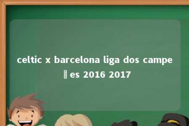 celtic x barcelona liga dos campeões 2016 2017 