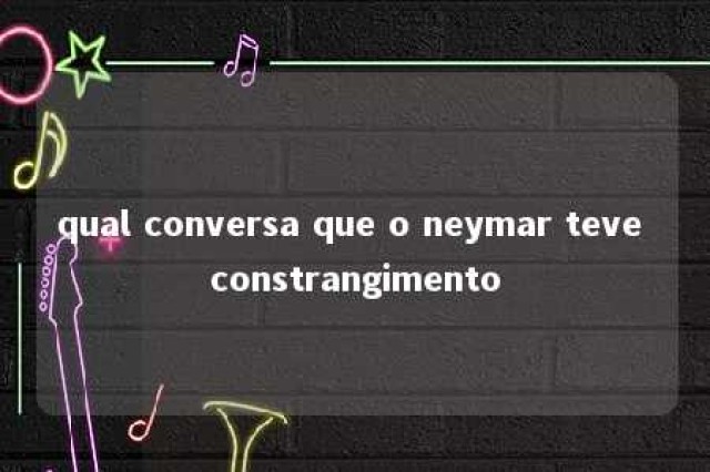 qual conversa que o neymar teve constrangimento 