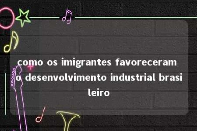 como os imigrantes favoreceram o desenvolvimento industrial brasileiro 