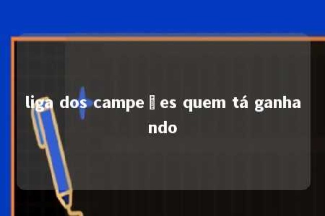 liga dos campeões quem tá ganhando 