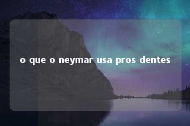 o que o neymar usa pros dentes 