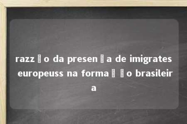 razzão da presença de imigrates europeuss na formação brasileira 