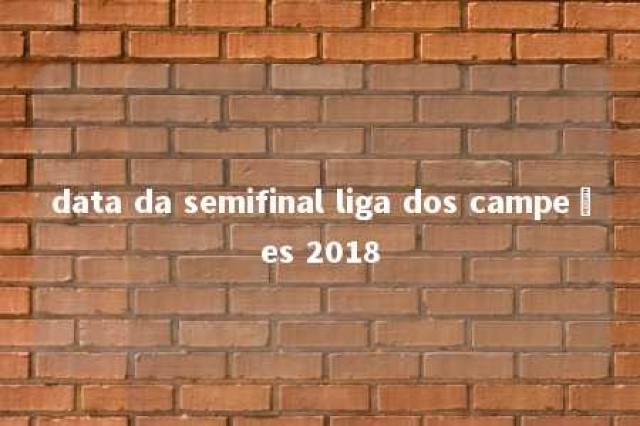 data da semifinal liga dos campeões 2018 