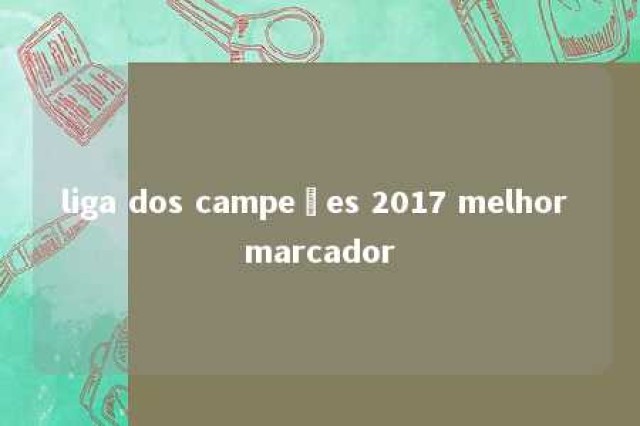 liga dos campeões 2017 melhor marcador 