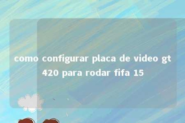 como configurar placa de video gt420 para rodar fifa 15 