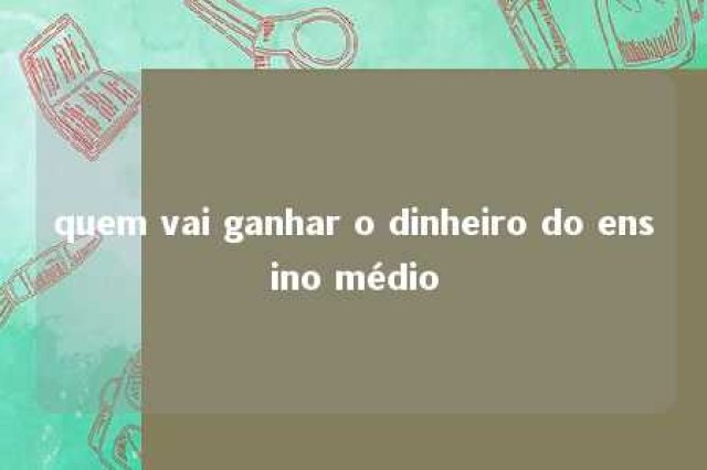 quem vai ganhar o dinheiro do ensino médio 