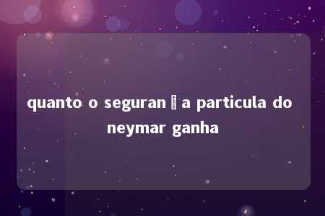 quanto o segurança particula do neymar ganha 