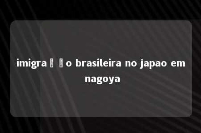 imigração brasileira no japao em nagoya 