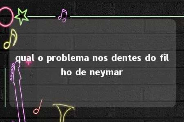 qual o problema nos dentes do filho de neymar 