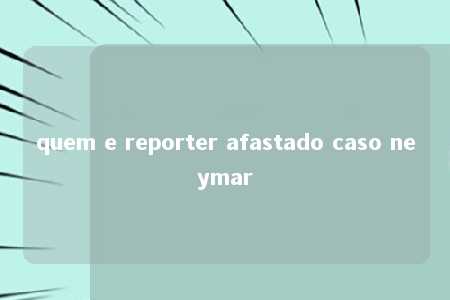 quem e reporter afastado caso neymar