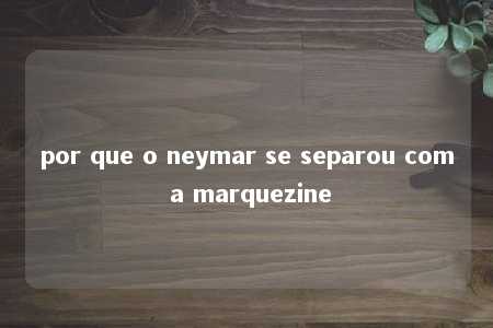 por que o neymar se separou com a marquezine