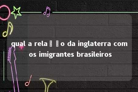 qual a relação da inglaterra com os imigrantes brasileiros