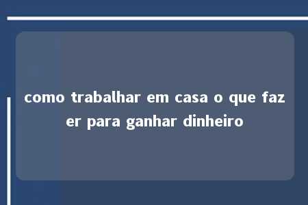 como trabalhar em casa o que fazer para ganhar dinheiro