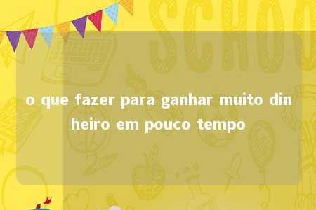 o que fazer para ganhar muito dinheiro em pouco tempo