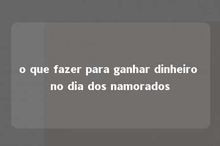 o que fazer para ganhar dinheiro no dia dos namorados