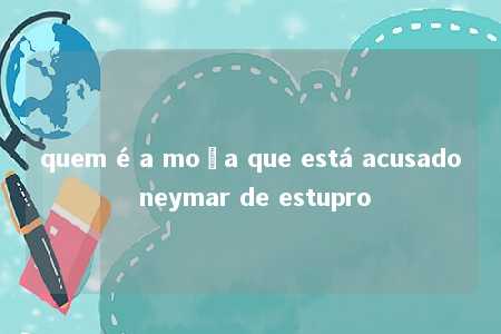 quem é a moça que está acusado neymar de estupro