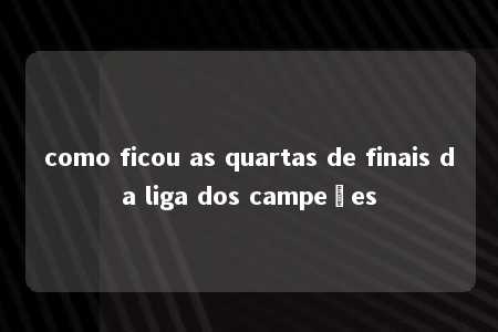 como ficou as quartas de finais da liga dos campeões